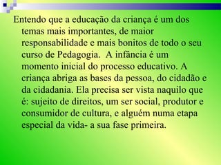 Entendo que a educação da criança é um dos
temas mais importantes, de maior
responsabilidade e mais bonitos de todo o seu
curso de Pedagogia. A infância é um
momento inicial do processo educativo. A
criança abriga as bases da pessoa, do cidadão e
da cidadania. Ela precisa ser vista naquilo que
é: sujeito de direitos, um ser social, produtor e
consumidor de cultura, e alguém numa etapa
especial da vida- a sua fase primeira.
 