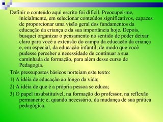 Definir o conteúdo aqui escrito foi difícil. Preocupei-me,
inicialmente, em selecionar conteúdos significativos, capazes
de proporcionar uma visão geral dos fundamentos da
educação da criança e da sua importância hoje. Depois,
busquei organizar o pensamento no sentido de poder deixar
claro para você a extensão do campo da educação da criança
e, em especial, da educação infantil, de modo que você
pudesse perceber a necessidade de continuar a sua
caminhada de formação, para além desse curso de
Pedagogia.
Três pressupostos básicos norteiam este texto:
1) A idéia de educação ao longo da vida;
2) A idéia de que é a própria pessoa se educa;
3) O papel insubstituível, na formação do professor, na reflexão
permanente e, quando necessário, da mudança de sua prática
pedagógica.
 