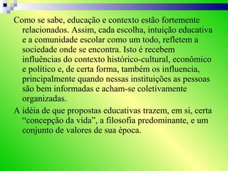 Como se sabe, educação e contexto estão fortemente
relacionados. Assim, cada escolha, intuição educativa
e a comunidade escolar como um todo, refletem a
sociedade onde se encontra. Isto é recebem
influências do contexto histórico-cultural, econômico
e político e, de certa forma, também os influencia,
principalmente quando nessas instituições as pessoas
são bem informadas e acham-se coletivamente
organizadas.
A idéia de que propostas educativas trazem, em si, certa
“concepção da vida”, a filosofia predominante, e um
conjunto de valores de sua época.
 