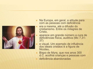  Na Europa, em geral, a atitude para
com as pessoas com deficiência
 era a mesma, até a difusão do
cristianismo. Entre os milagres de
Cristo,
 aparece em grande número a cura de
deficiências física, auditiva (Mc 7,31-
37)
 e visual. Um exemplo de influência
dos ideais cristãos é a figura de
Nicolau,
 Bispo de Myra, que nos anos 300
d.C. acolhia crianças e pessoas com
 deficiência abandonadas
 