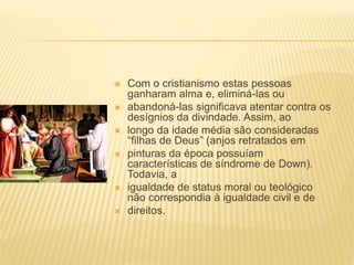 Com o cristianismo estas pessoas
ganharam alma e, eliminá-las ou
 abandoná-las significava atentar contra os
desígnios da divindade. Assim, ao
 longo da idade média são consideradas
“filhas de Deus” (anjos retratados em
 pinturas da época possuíam
características de síndrome de Down).
Todavia, a
 igualdade de status moral ou teológico
não correspondia à igualdade civil e de
 direitos.
 