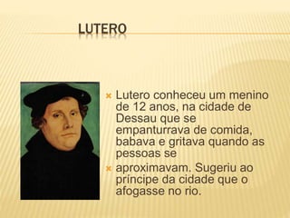 LUTERO
 Lutero conheceu um menino
de 12 anos, na cidade de
Dessau que se
empanturrava de comida,
babava e gritava quando as
pessoas se
 aproximavam. Sugeriu ao
príncipe da cidade que o
afogasse no rio.
 