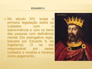  No século XIV, surge a
primeira legislação sobre os
cuidados com a
sobrevivência e com os bens
das pessoas com deficiência
mental (Da prerogativa regis,
baixada por Eduardo II, da
Inglaterra). O rei era
responsável por esses
cuidados e recebia a herança
como pagamento..
EDUARDO II
 