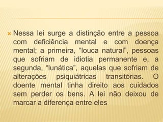  Nessa lei surge a distinção entre a pessoa
com deficiência mental e com doença
mental; a primeira, “louca natural”, pessoas
que sofriam de idiotia permanente e, a
segunda, “lunática”, aquelas que sofriam de
alterações psiquiátricas transitórias. O
doente mental tinha direito aos cuidados
sem perder os bens. A lei não deixou de
marcar a diferença entre eles
 