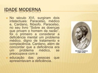 IDADE MODERNA
 No século XVI, surgiram dois
intelectuais: Paracelso, médico
e, Cardano, filósofo. Paracelso,
no seu livro “Sobre as doenças
que privam o homem da razão”,
foi o primeiro a considerar a
deficiência mental um problema
médico, digno de tratamento e
complacência. Cardano, além de
concordar que a deficiência era
um problema médico, se
preocupava com a
 educação das pessoas que
apresentavam a deficiência.
 