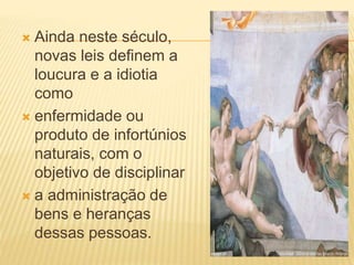  Ainda neste século,
novas leis definem a
loucura e a idiotia
como
 enfermidade ou
produto de infortúnios
naturais, com o
objetivo de disciplinar
 a administração de
bens e heranças
dessas pessoas.
 