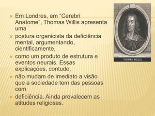  Em Londres, em “Cerebri
Anatome”, Thomas Willis apresenta
uma
 postura organicista da deficiência
mental, argumentando,
cientificamente,
 como um produto de estrutura e
eventos neurais. Essas
explicações, contudo,
 não mudam de imediato a visão
que a sociedade tem das pessoas
com
 deficiência. Ainda prevalecem as
atitudes religiosas.
 