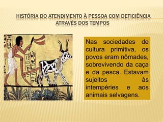 HISTÓRIA DO ATENDIMENTO À PESSOA COM DEFICIÊNCIA
ATRAVÉS DOS TEMPOS
Nas sociedades de
cultura primitiva, os
povos eram nômades,
sobrevivendo da caça
e da pesca. Estavam
sujeitos às
intempéries e aos
animais selvagens.
 