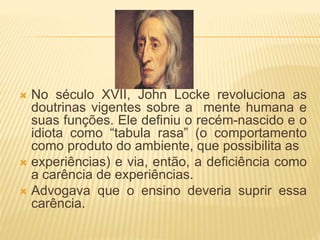  No século XVII, John Locke revoluciona as
doutrinas vigentes sobre a mente humana e
suas funções. Ele definiu o recém-nascido e o
idiota como “tabula rasa” (o comportamento
como produto do ambiente, que possibilita as
 experiências) e via, então, a deficiência como
a carência de experiências.
 Advogava que o ensino deveria suprir essa
carência.
 