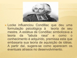  Locke influenciou Condillac que deu uma
formulação psicológica à teoria de seu
mestre. A estátua de Condillac simbolizava a
teoria da “tabula rasa” e como o
conhecimento é adquirido, premissa esta que
embasaria sua teoria de aquisição de idéias.
A partir daí, sugere-se como aparecem os
eventuais atrasos no desenvolvimento.
 