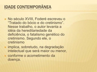IDADE CONTEMPORÂNEA
 No século XVIII, Foderé escreveu o
“Tratado do bócio e do cretinismo”.
Nesse trabalho, o autor levanta a
idéia da hereditariedade da
deficiência, o fatalismo genético do
cretinismo. Segundo ele, o
cretinismo
 implica, sobretudo, na degradação
intelectual que será maior ou menor,
 conforme o acometimento da
doença.
 