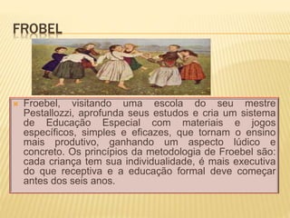 FROBEL
 Froebel, visitando uma escola do seu mestre
Pestallozzi, aprofunda seus estudos e cria um sistema
de Educação Especial com materiais e jogos
específicos, simples e eficazes, que tornam o ensino
mais produtivo, ganhando um aspecto lúdico e
concreto. Os princípios da metodologia de Froebel são:
cada criança tem sua individualidade, é mais executiva
do que receptiva e a educação formal deve começar
antes dos seis anos.
 
