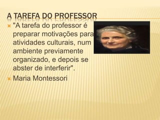 A TAREFA DO PROFESSOR
 "A tarefa do professor é
preparar motivações para
atividades culturais, num
ambiente previamente
organizado, e depois se
abster de interferir".
 Maria Montessori
 