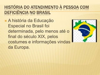 HISTÓRIA DO ATENDIMENTO À PESSOA COM
DEFICIÊNCIA NO BRASIL
 A história da Educação
Especial no Brasil foi
determinada, pelo menos até o
final do século XIX, pelos
costumes e informações vindas
da Europa.
 