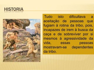 HISTORIA
Tudo isto dificultava a
aceitação de pessoas que
fugiam à rotina da tribo, pois,
incapazes de irem à busca da
caça e de sobreviver por si
mesmos à agressividade da
vida, essas pessoas
mostravam-se dependentes
da tribo.
 