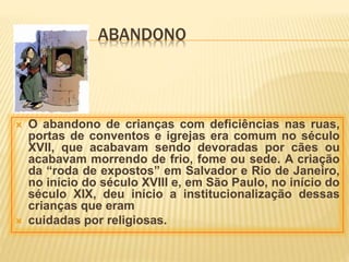 ABANDONO
 O abandono de crianças com deficiências nas ruas,
portas de conventos e igrejas era comum no século
XVII, que acabavam sendo devoradas por cães ou
acabavam morrendo de frio, fome ou sede. A criação
da “roda de expostos” em Salvador e Rio de Janeiro,
no início do século XVIII e, em São Paulo, no início do
século XIX, deu início a institucionalização dessas
crianças que eram
 cuidadas por religiosas.
 