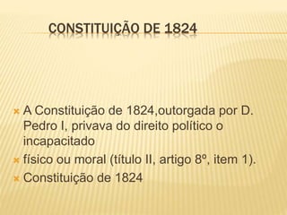 CONSTITUIÇÃO DE 1824
 A Constituição de 1824,outorgada por D.
Pedro I, privava do direito político o
incapacitado
 físico ou moral (título II, artigo 8º, item 1).
 Constituição de 1824
 