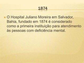 1874
 O Hospital Juliano Moreira em Salvador,
Bahia, fundado em 1874 é considerado
como a primeira instituição para atendimento
às pessoas com deficiência mental.
 