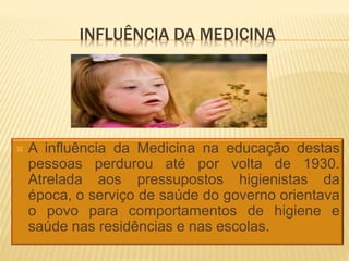 INFLUÊNCIA DA MEDICINA
 A influência da Medicina na educação destas
pessoas perdurou até por volta de 1930.
Atrelada aos pressupostos higienistas da
época, o serviço de saúde do governo orientava
o povo para comportamentos de higiene e
saúde nas residências e nas escolas.
 