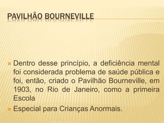 PAVILHÃO BOURNEVILLE
 Dentro desse princípio, a deficiência mental
foi considerada problema de saúde pública e
foi, então, criado o Pavilhão Bourneville, em
1903, no Rio de Janeiro, como a primeira
Escola
 Especial para Crianças Anormais.
 
