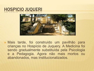HOSPICIO JUQUERI
 Mais tarde, foi construído um pavilhão para
crianças no Hospício de Juquery. A Medicina foi
sendo gradualmente substituída pela Psicologia
e a Pedagogia. Agora não mais mortos ou
abandonados, mas institucionalizados.
 