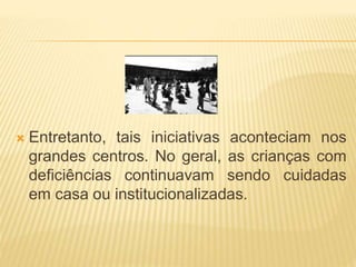  Entretanto, tais iniciativas aconteciam nos
grandes centros. No geral, as crianças com
deficiências continuavam sendo cuidadas
em casa ou institucionalizadas.
 