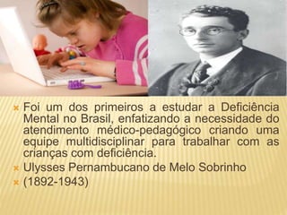  Foi um dos primeiros a estudar a Deficiência
Mental no Brasil, enfatizando a necessidade do
atendimento médico-pedagógico criando uma
equipe multidisciplinar para trabalhar com as
crianças com deficiência.
 Ulysses Pernambucano de Melo Sobrinho
 (1892-1943)
 