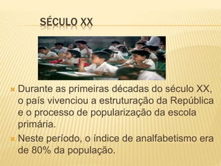 SÉCULO XX
 Durante as primeiras décadas do século XX,
o país vivenciou a estruturação da República
e o processo de popularização da escola
primária.
 Neste período, o índice de analfabetismo era
de 80% da população.
 