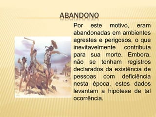 ABANDONO
Por este motivo, eram
abandonadas em ambientes
agrestes e perigosos, o que
inevitavelmente contribuía
para sua morte. Embora,
não se tenham registros
declarados da existência de
pessoas com deficiência
nesta época, estes dados
levantam a hipótese de tal
ocorrência.
 