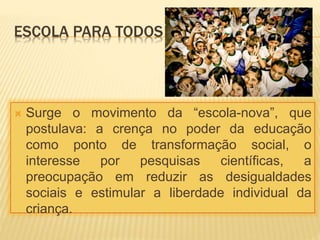 ESCOLA PARA TODOS
 Surge o movimento da “escola-nova”, que
postulava: a crença no poder da educação
como ponto de transformação social, o
interesse por pesquisas científicas, a
preocupação em reduzir as desigualdades
sociais e estimular a liberdade individual da
criança.
 