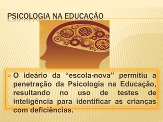 PSICOLOGIA NA EDUCAÇÃO
 O ideário da “escola-nova” permitiu a
penetração da Psicologia na Educação,
resultando no uso de testes de
inteligência para identificar as crianças
com deficiências.
 