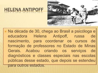 HELENA ANTIPOFF
 Na década de 30, chega ao Brasil a psicóloga e
educadora Helena Antipoff, russa de
nascimento, para coordenar os cursos de
formação de professores no Estado de Minas
Gerais. Acabou criando os serviços de
diagnósticos e classes especiais nas escolas
públicas desse estado, que depois se estendeu
para outros estados.
 