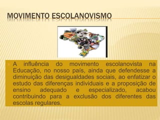 MOVIMENTO ESCOLANOVISMO
 A influência do movimento escolanovista na
Educação, no nosso país, ainda que defendesse a
diminuição das desigualdades sociais, ao enfatizar o
estudo das diferenças individuais e a proposição de
ensino adequado e especializado, acabou
contribuindo para a exclusão dos diferentes das
escolas regulares.
 