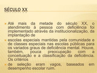 SÉCULO XX
 Até mais da metade do século XX, o
atendimento à pessoa com deficiência foi
implementado através da institucionalização, da
implantação de
 escolas especiais mantidas pela comunidade e
de classes especiais nas escolas públicas para
os variados graus de deficiência mental. Houve,
também, pouca preocupação com a
conceituação e a classificação da deficiência.
Os critérios
 de seleção eram vagos, baseados em
desempenho escolar ruim.
 