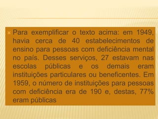  Para exemplificar o texto acima: em 1949,
havia cerca de 40 estabelecimentos de
ensino para pessoas com deficiência mental
no país. Desses serviços, 27 estavam nas
escolas públicas e os demais eram
instituições particulares ou beneficentes. Em
1959, o número de instituições para pessoas
com deficiência era de 190 e, destas, 77%
eram públicas
 