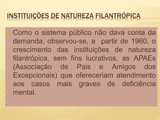 INSTITUIÇÕES DE NATUREZA FILANTRÓPICA
 Como o sistema público não dava conta da
demanda, observou-se, a partir de 1960, o
crescimento das instituições de natureza
filantrópica, sem fins lucrativos, as APAEs
(Associação de Pais e Amigos dos
Excepcionais) que ofereceriam atendimento
aos casos mais graves de deficiência
mental.
 