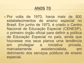 ANOS 70
 Por volta de 1970, havia mais de 800
estabelecimentos de ensino especial no
Brasil. Em junho de 1973, é criado o Centro
Nacional de Educação Especial (CENESP),
o primeiro órgão oficial para definir a política
de Educação Especial no país, ainda que
houvesse nos seus planos uma tendência
em privilegiar a iniciativa privada,
marcadamente assistencialista, em
detrimento dos serviços públicos de ensino
especial.
 