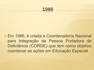 1986
 Em 1986, é criada a Coordenadoria Nacional
para Integração da Pessoa Portadora de
Deficiência (CORDE) que tem como objetivo
coordenar as ações em Educação Especial.
 