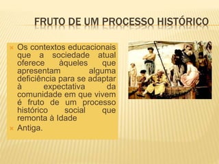 FRUTO DE UM PROCESSO HISTÓRICO
 Os contextos educacionais
que a sociedade atual
oferece àqueles que
apresentam alguma
deficiência para se adaptar
à expectativa da
comunidade em que vivem
é fruto de um processo
histórico social que
remonta à Idade
 Antiga.
 