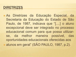DIRETRIZES
 As Diretrizes da Educação Especial, da
Secretaria da Educação do Estado de São
Paulo, de 1987, indicava que “[....] o aluno
excepcional deve ser integrado no processo
educacional comum para que possa utilizar-
se, da melhor maneira possível, das
oportunidades educacionais oferecidas aos
 alunos em geral” (SÃO PAULO, 1987, p.2).
 