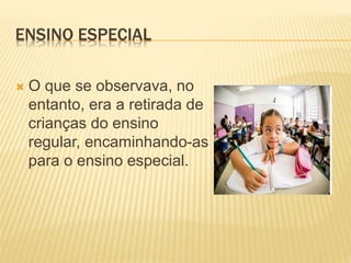 ENSINO ESPECIAL
 O que se observava, no
entanto, era a retirada de
crianças do ensino
regular, encaminhando-as
para o ensino especial.
 