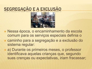 SEGREGAÇÃO E A EXCLUSÃO
 Nessa época, o encaminhamento da escola
comum para os serviços especiais definia o
 caminho para a segregação e a exclusão do
sistema regular:
 a) Durante os primeiros meses, o professor
identificava aquelas crianças que, segundo
suas crenças ou expectativas, iriam fracassar;
 