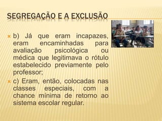 SEGREGAÇÃO E A EXCLUSÃO
 b) Já que eram incapazes,
eram encaminhadas para
avaliação psicológica ou
médica que legitimava o rótulo
estabelecido previamente pelo
professor;
 c) Eram, então, colocadas nas
classes especiais, com a
chance mínima de retorno ao
sistema escolar regular.
 