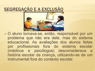 SEGREGAÇÃO E A EXCLUSÃO
 O aluno tornava-se, então, responsável por um
problema que não era dele, mas do sistema
educacional. As avaliações dos alunos feitas
por profissionais fora do sistema escolar
(médicos e psicólogos) desconsiderava a
história escolar da criança, utilizando-se de um
instrumental fora do contexto escolar.
 