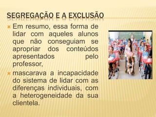 SEGREGAÇÃO E A EXCLUSÃO
 Em resumo, essa forma de
lidar com aqueles alunos
que não conseguiam se
apropriar dos conteúdos
apresentados pelo
professor,
 mascarava a incapacidade
do sistema de lidar com as
diferenças individuais, com
a heterogeneidade da sua
clientela.
 