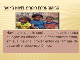 BAIXO NÍVEL SÓCIO-ECONÔMICO
 Havia um aspecto social determinante nessa
atuação: as crianças que fracassavam eram,
em sua maioria, provenientes de famílias de
baixo nível sócio-econômico.
 