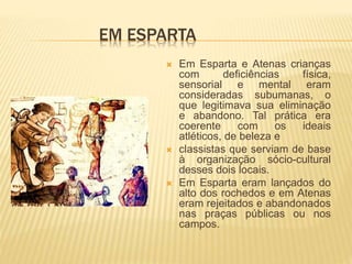 EM ESPARTA
 Em Esparta e Atenas crianças
com deficiências física,
sensorial e mental eram
consideradas subumanas, o
que legitimava sua eliminação
e abandono. Tal prática era
coerente com os ideais
atléticos, de beleza e
 classistas que serviam de base
à organização sócio-cultural
desses dois locais.
 Em Esparta eram lançados do
alto dos rochedos e em Atenas
eram rejeitados e abandonados
nas praças públicas ou nos
campos.
 