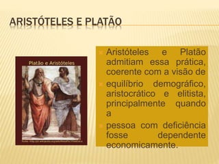 ARISTÓTELES E PLATÃO
 Aristóteles e Platão
admitiam essa prática,
coerente com a visão de
 equilíbrio demográfico,
aristocrático e elitista,
principalmente quando
a
 pessoa com deficiência
fosse dependente
economicamente.
 