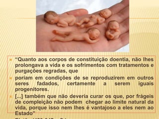 “Quanto aos corpos de constituição doentia, não lhes
prolongava a vida e os sofrimentos com tratamentos e
purgações regradas, que
 poriam em condições de se reproduzirem em outros
seres fadados, certamente a serem iguais
progenitores.
 [...] também que não deveria curar os que, por frágeis
de compleição não podem chegar ao limite natural da
vida, porque isso nem lhes é vantajoso a eles nem ao
Estado”
 