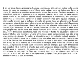 E aí, em cima disso a professora observou e começou a elaborar um projeto junto aquela turma, de como as pessoas morrem? Como cada cultura, como os Judeus que fazem a cremação, também se relaciona com o morto, com o falecimento. Também no sentido de transformar, qual era o repertório cultural daquelas crianças, era a coisa de tratar o morto dessa forma. E ela também através dessa observação e intervenção, ela conseguiu transformar a brincadeira, contribuir e trazer conhecimentos para aquelas crianças. É interessante também que o professor em sala, ele possa fazer um planejamento flexível, porque essa coisa da interação, adulto criança, as brincadeiras elas são muito influenciadas pelo que o adulto ensina para a criança. Né, agora eu vou só relatar mais uma situação que é uma situação de criança de um ano e meio, é creche, berçário, era um ano e meio, eram crianças por volta de um ano e dois meses e um ano e três meses. As crianças estão numa sala, vários brinquedos espalhados, toca uma música de fundo. As educadoras estão em suas atividades, uma menina de um ano e três meses pega outras crianças pela mão e faz uma rodinha de ciranda. É, então, a brincadeira como aprendizado cultural também. A menina ela assimilou o que ela aprendeu com a educadora, porque a educadora costumava brincar de rodinha com as crianças. Ela assimilou e imitou a educadora, mas dando o seu tom. Então ela fez a rodinha de ciranda com as crianças, uma criança de um ano e três meses. A importância de você fazer brincadeiras com as crianças, que sejam brincadeiras que resgatem né, a rodinha, a ciranda, que saiam um pouco dessa coisa tão midiática né, voltada para o consumo, de consumo mesmo. E trazer coisas artesanais, cultivar brincadeiras de pais com os filhos né, construir junto com as crianças seus próprios brinquedos. Tudo isso, são atividades importantes, porque à criança vai aprender a brincar. Então isso tudo já tá bom. Está ótimo. 